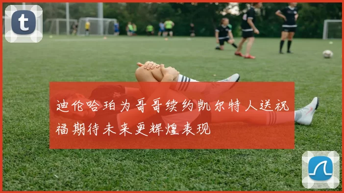 迪伦哈珀为哥哥续约凯尔特人送祝福期待未来更辉煌表现
