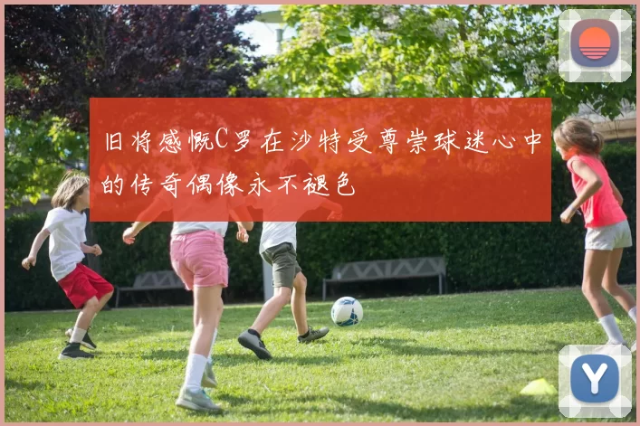 旧将感慨C罗在沙特受尊崇球迷心中的传奇偶像永不褪色