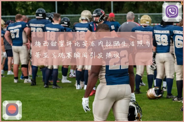 梅西甜蜜评论安东内拉晒生活照与蒂亚戈观赛瞬间引发热议