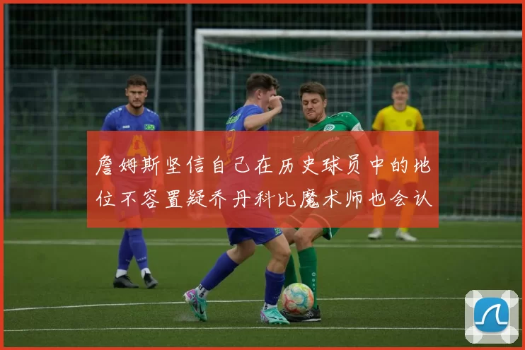 詹姆斯坚信自己在历史球员中的地位不容置疑乔丹科比魔术师也会认同