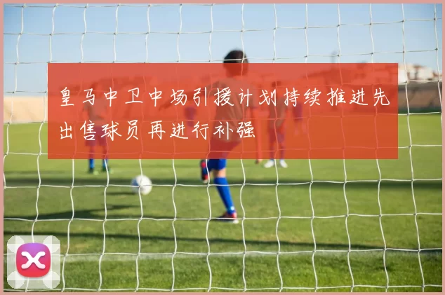 皇马中卫中场引援计划持续推进先出售球员再进行补强