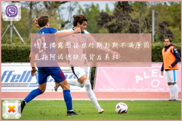 特里揭露图赫尔对斯彭斯不满原因直指阿诺德缺席背后真相