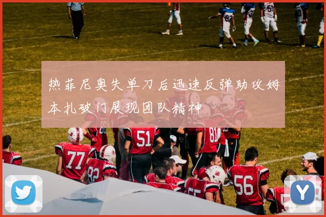 热菲尼奥失单刀后迅速反弹助攻姆本扎破门展现团队精神