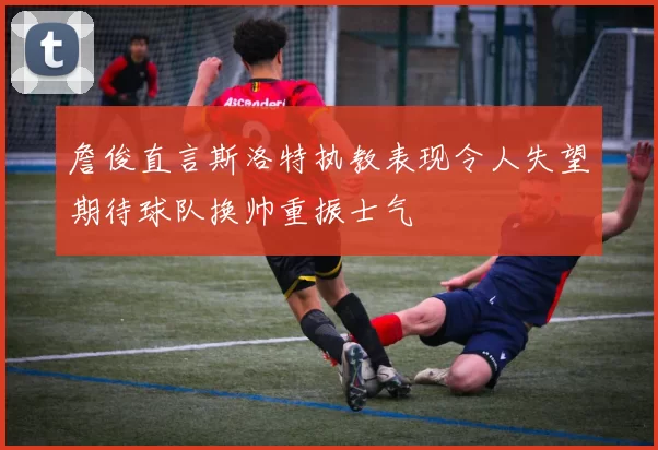 詹俊直言斯洛特执教表现令人失望期待球队换帅重振士气