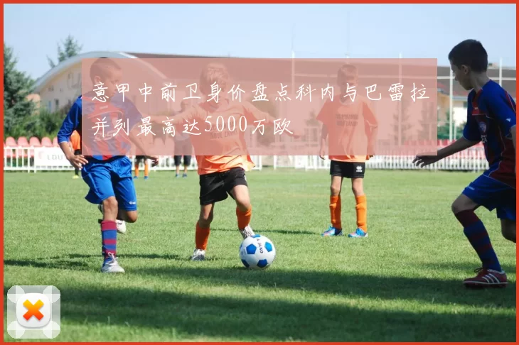 意甲中前卫身价盘点科内与巴雷拉并列最高达5000万欧