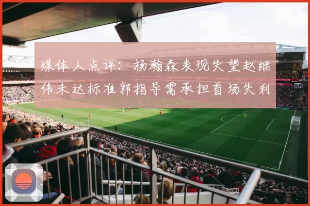 媒体人点评：杨瀚森表现失望赵继伟未达标准郭指导需承担首场失利责任