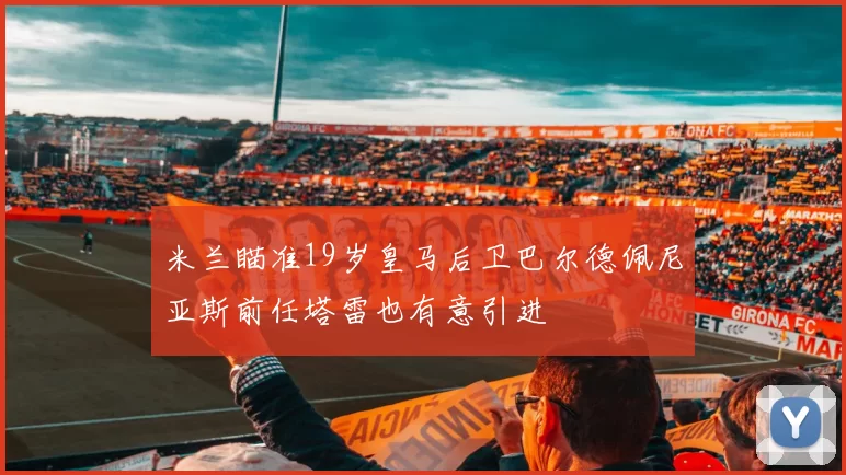 米兰瞄准19岁皇马后卫巴尔德佩尼亚斯前任塔雷也有意引进