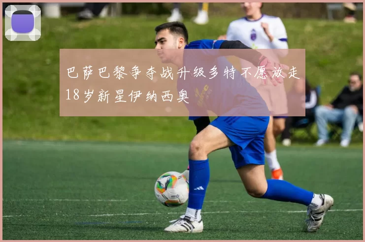 巴萨巴黎争夺战升级多特不愿放走18岁新星伊纳西奥