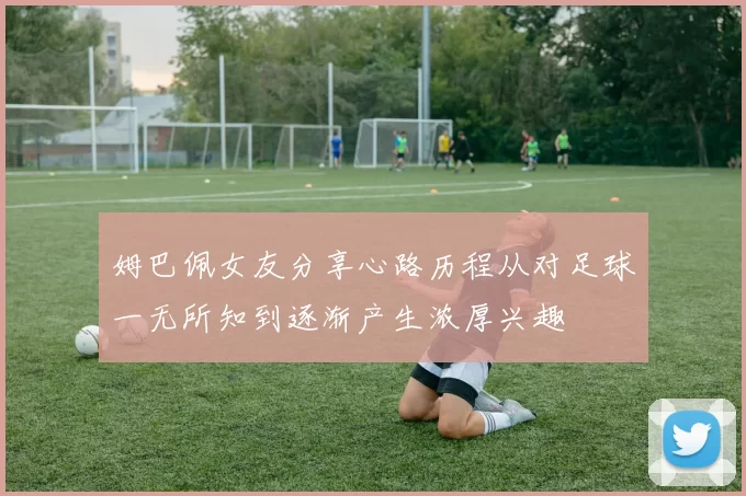 姆巴佩女友分享心路历程从对足球一无所知到逐渐产生浓厚兴趣