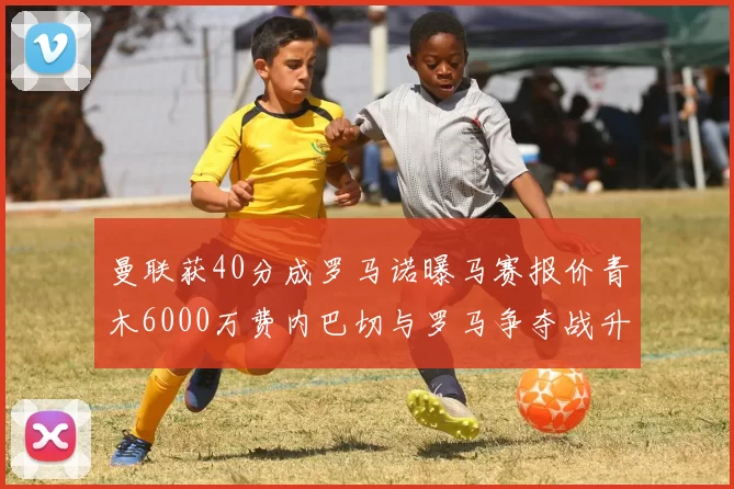 曼联获40分成罗马诺曝马赛报价青木6000万费内巴切与罗马争夺战升级