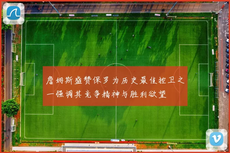詹姆斯盛赞保罗为历史最佳控卫之一强调其竞争精神与胜利欲望